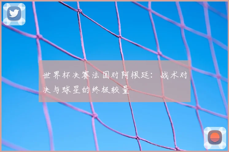 世界杯决赛法国对阿根廷:战术对决与球星的终极较量
