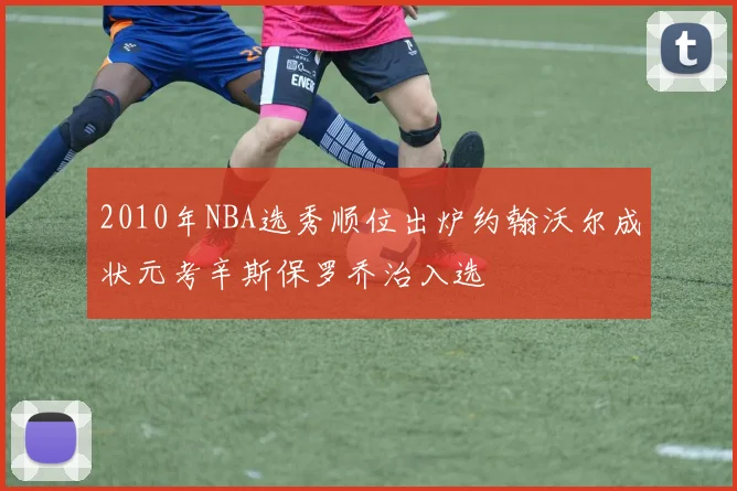 2010年NBA选秀顺位出炉约翰沃尔成状元考辛斯保罗乔治入选