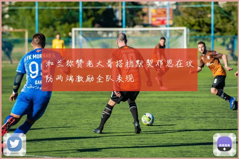 加兰称赞老大哥搭档默契邓恩在攻防两端激励全队表现