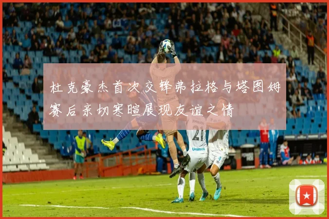 杜克豪杰首次交锋弗拉格与塔图姆赛后亲切寒暄展现友谊之情