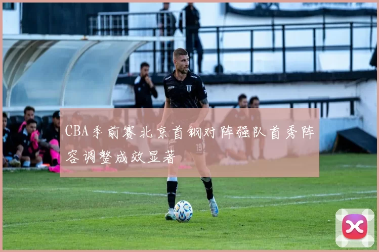 CBA季前赛北京首钢对阵强队首秀阵容调整成效显著