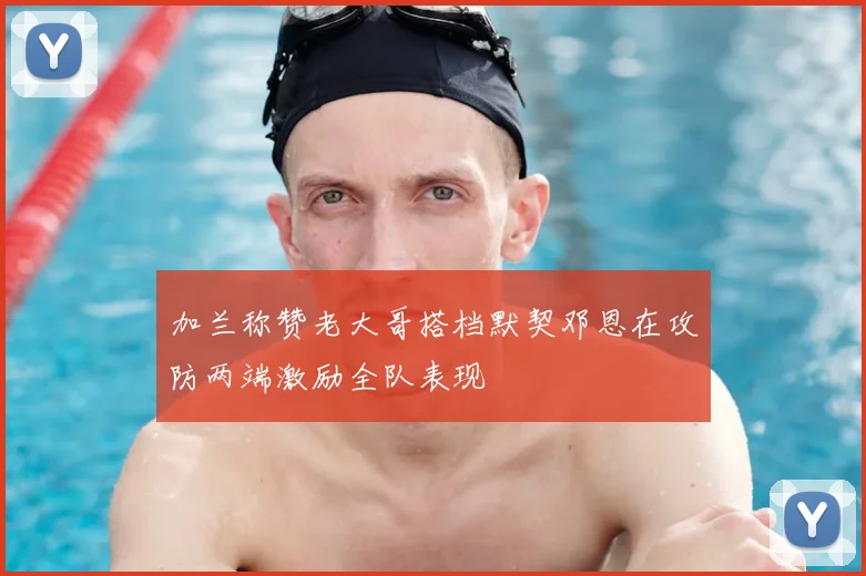 加兰称赞老大哥搭档默契邓恩在攻防两端激励全队表现