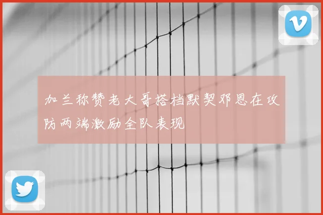加兰称赞老大哥搭档默契邓恩在攻防两端激励全队表现