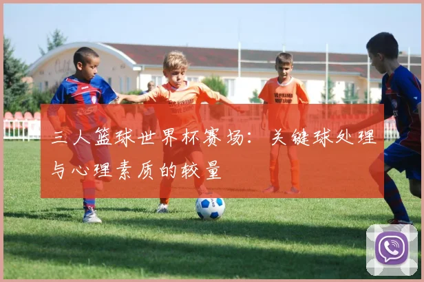 三人篮球世界杯赛场:关键球处理与心理素质的较量