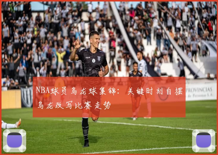 NBA球员乌龙球集锦：关键时刻自摆乌龙改写比赛走势