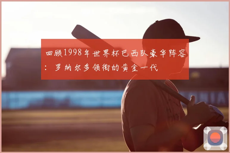 回顾1998年世界杯巴西队豪华阵容：罗纳尔多领衔的黄金一代