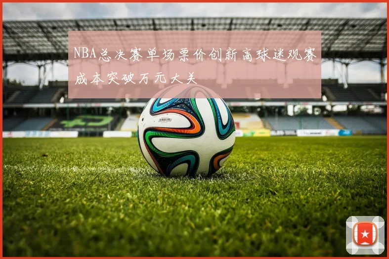 NBA总决赛单场票价创新高球迷观赛成本突破万元大关