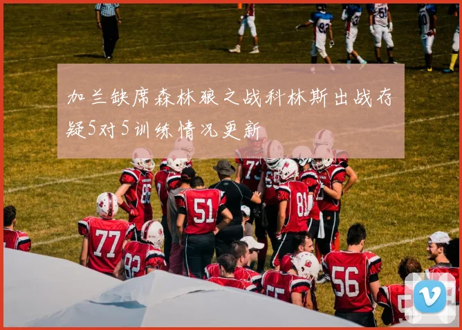 加兰缺席森林狼之战科林斯出战存疑5对5训练情况更新
