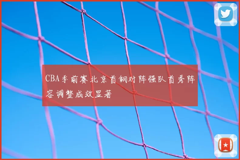 CBA季前赛北京首钢对阵强队首秀阵容调整成效显著
