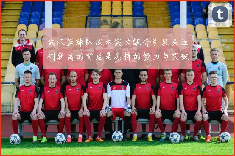 武汉篮球队技术实力飙升引发关注创新高的背后是怎样的努力与突破