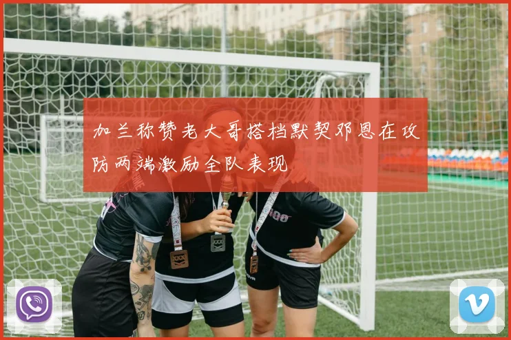 加兰称赞老大哥搭档默契邓恩在攻防两端激励全队表现