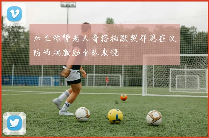加兰称赞老大哥搭档默契邓恩在攻防两端激励全队表现