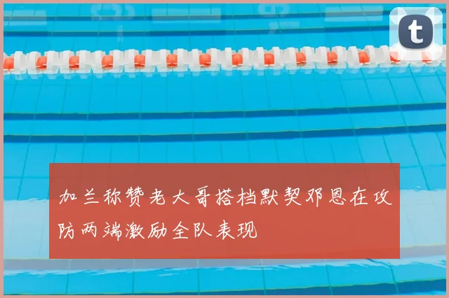 加兰称赞老大哥搭档默契邓恩在攻防两端激励全队表现