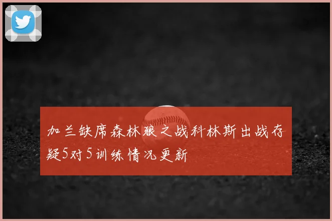 加兰缺席森林狼之战科林斯出战存疑5对5训练情况更新