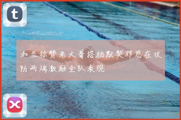 加兰称赞老大哥搭档默契邓恩在攻防两端激励全队表现