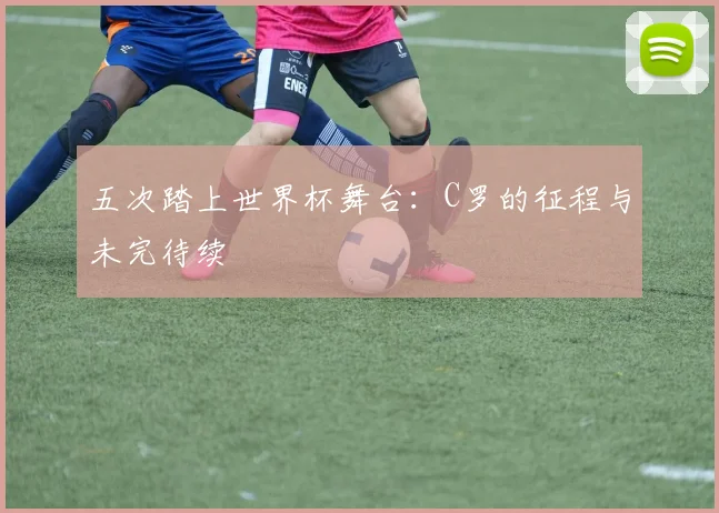五次踏上世界杯舞台：C罗的征程与未完待续