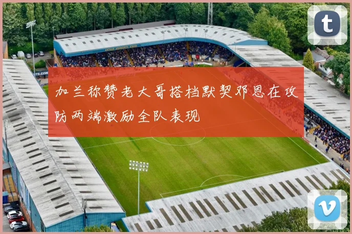 加兰称赞老大哥搭档默契邓恩在攻防两端激励全队表现