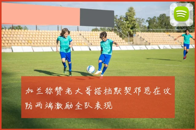 加兰称赞老大哥搭档默契邓恩在攻防两端激励全队表现