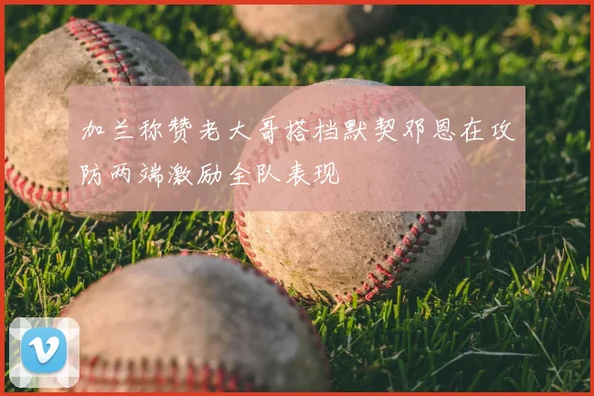 加兰称赞老大哥搭档默契邓恩在攻防两端激励全队表现