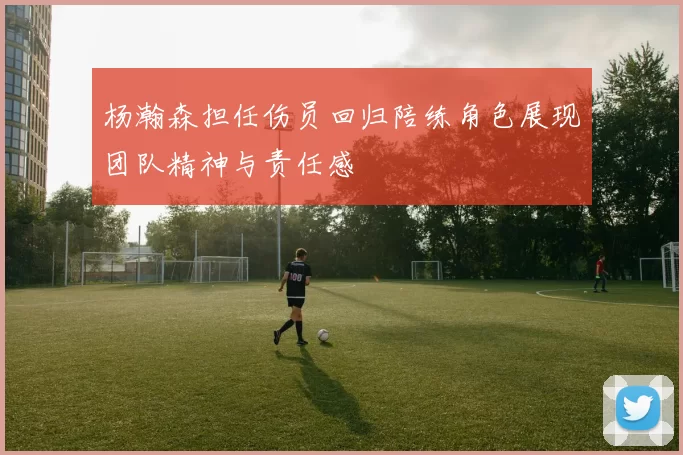 杨瀚森担任伤员回归陪练角色展现团队精神与责任感