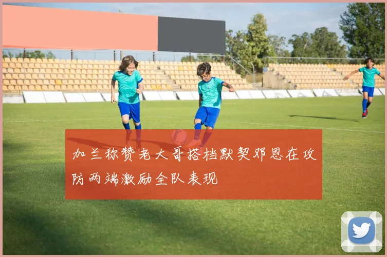 加兰称赞老大哥搭档默契邓恩在攻防两端激励全队表现
