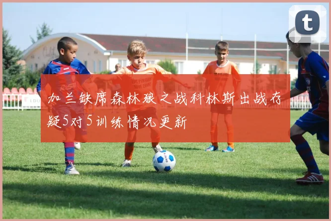 加兰缺席森林狼之战科林斯出战存疑5对5训练情况更新