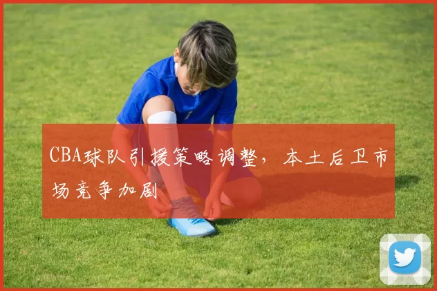 CBA球队引援策略调整，本土后卫市场竞争加剧