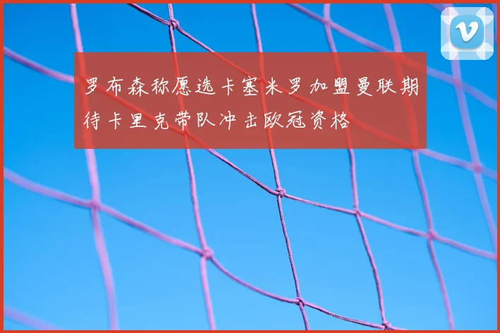 罗布森称愿选卡塞米罗加盟曼联期待卡里克带队冲击欧冠资格