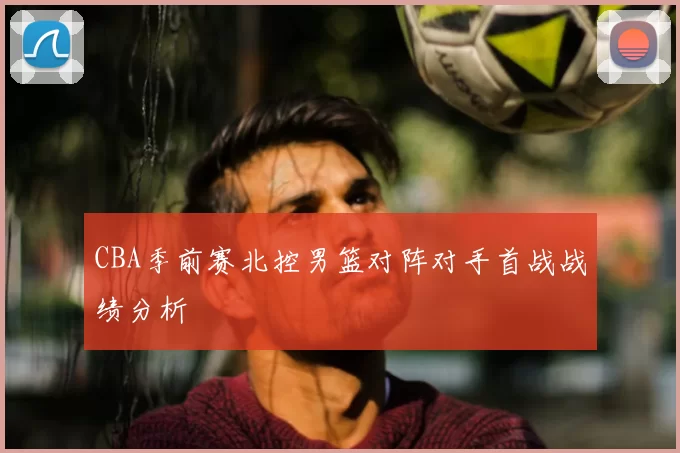 CBA季前赛北控男篮对阵对手首战战绩分析