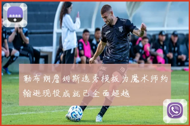 勒布朗詹姆斯选秀模板为魔术师约翰逊现役成就已全面超越