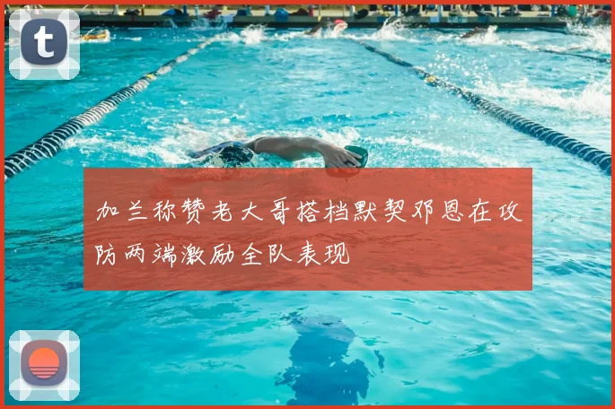 加兰称赞老大哥搭档默契邓恩在攻防两端激励全队表现