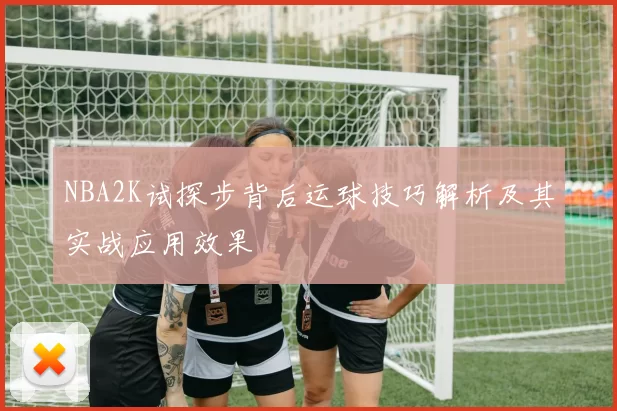 NBA2K试探步背后运球技巧解析及其实战应用效果