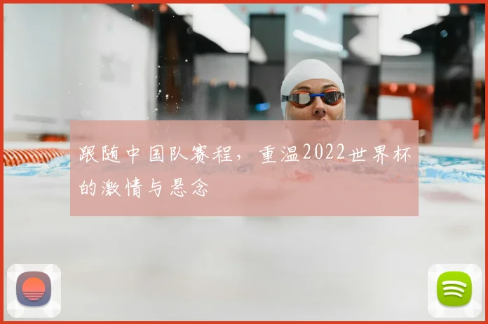 跟随中国队赛程，重温2022世界杯的激情与悬念