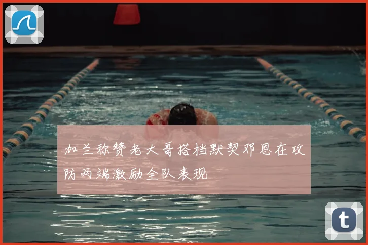 加兰称赞老大哥搭档默契邓恩在攻防两端激励全队表现