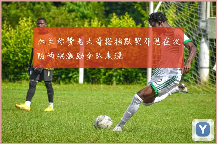 加兰称赞老大哥搭档默契邓恩在攻防两端激励全队表现