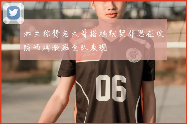 加兰称赞老大哥搭档默契邓恩在攻防两端激励全队表现