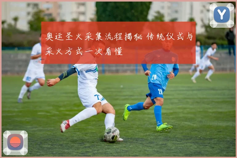 奥运圣火采集流程揭秘 传统仪式与采火方式一次看懂