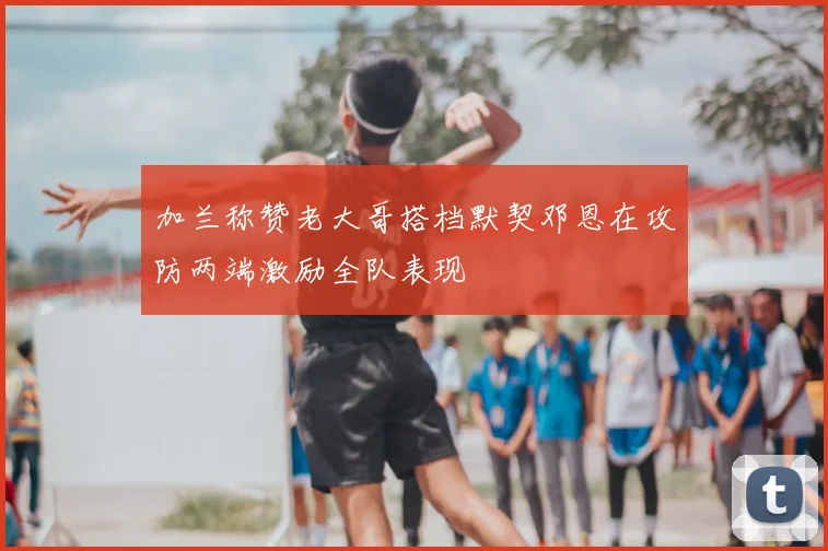加兰称赞老大哥搭档默契邓恩在攻防两端激励全队表现