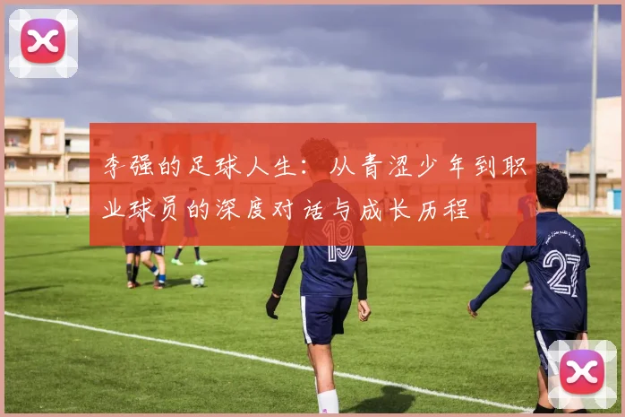 李强的足球人生：从青涩少年到职业球员的深度对话与成长历程