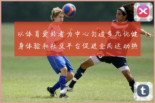 以体育爱好者为中心打造多元化健身体验和社交平台促进全民运动热情
