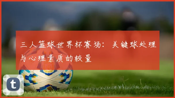 三人篮球世界杯赛场:关键球处理与心理素质的较量