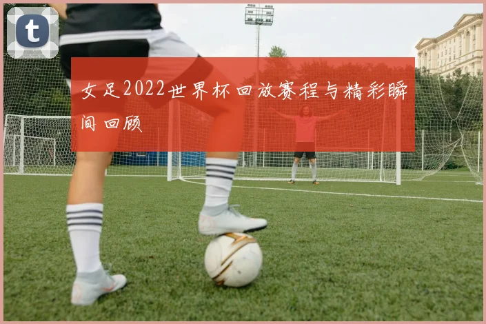 女足2022世界杯回放赛程与精彩瞬间回顾