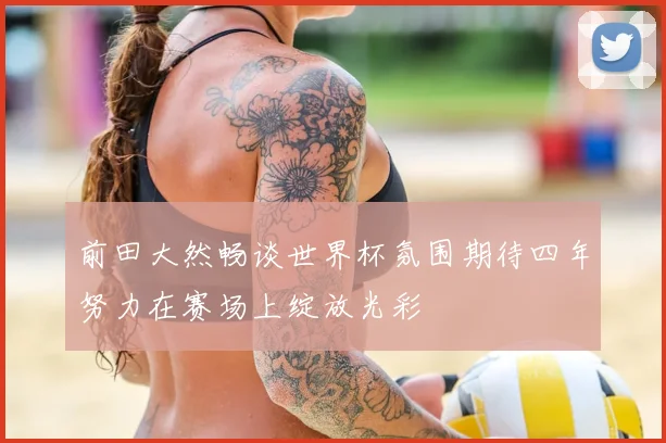 前田大然畅谈世界杯氛围期待四年努力在赛场上绽放光彩